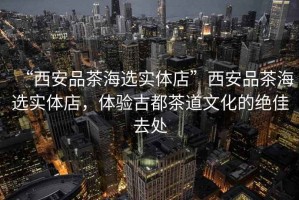 “西安品茶海選實(shí)體店”西安品茶海選實(shí)體店，體驗古都茶道文化的絕佳去處
