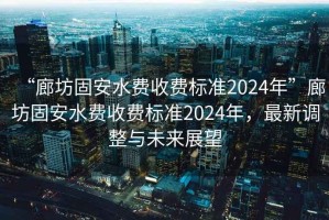 “廊坊固安水費收費標準2024年”廊坊固安水費收費標準2024年，最新調整與未來(lái)展望