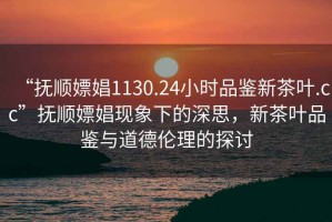 “撫順嫖娼1130.24小時(shí)品鑒新茶葉.cc”撫順嫖娼現象下的深思，新茶葉品鑒與道德倫理的探討