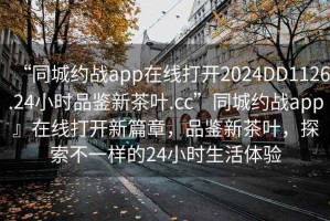 “同城約戰app在線(xiàn)打開(kāi)2024DD1126.24小時(shí)品鑒新茶葉.cc”同城約戰app』在線(xiàn)打開(kāi)新篇章，品鑒新茶葉，探索不一樣的24小時(shí)生活體驗