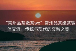 “常州品茶嫩茶wx”常州品茶嫩茶微信交流，傳統與現代的交融之美