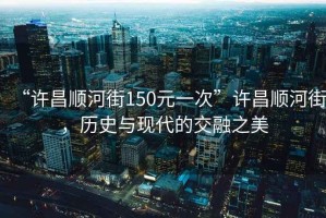 “許昌順河街150元一次”許昌順河街，歷史與現代的交融之美