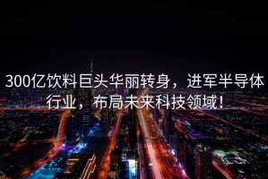300億飲料巨頭華麗轉身，進(jìn)軍半導體行業(yè)，布局未來(lái)科技領(lǐng)域！