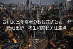四川2025年高考分數線(xiàn)正式公布，分數線(xiàn)出爐，考生和家長(cháng)關(guān)注焦點(diǎn)