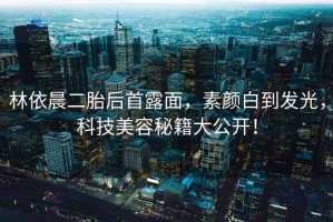 林依晨二胎后首露面，素顏白到發(fā)光，科技美容秘籍大公開(kāi)！