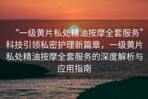 “一級黃片私處精油按摩全套服務(wù)”科技引領(lǐng)私密護理新篇章，一級黃片私處精油按摩全套服務(wù)的深度解析與應用指南