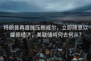 特朗普再度施壓鮑威爾，立即降息以提振經(jīng)濟，美聯(lián)儲將何去何從？