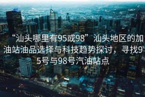 “汕頭哪里有95或98”汕頭地區的加油站油品選擇與科技趨勢探討，尋找95號與98號汽油站點(diǎn)