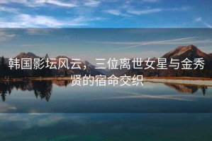 韓國影壇風(fēng)云，三位離世女星與金秀賢的宿命交織
