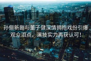 孫儷新劇與董子健深情擁抱戲份引爆觀(guān)眾淚點(diǎn)，演技實(shí)力再獲認可！