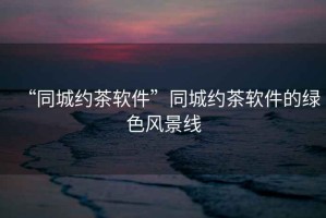“同城約茶軟件”同城約茶軟件的綠色風(fēng)景線(xiàn)
