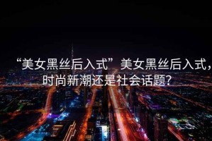“美女黑絲后入式”美女黑絲后入式，時(shí)尚新潮還是社會(huì )話(huà)題？