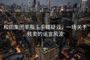 和田集團羊脂玉手鐲疑云，一場(chǎng)關(guān)于賤賣(mài)的謠言風(fēng)波