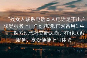 “找女人聯(lián)系電話(huà)本人電話(huà)足不出戶(hù)享受服務(wù)上門(mén)任你挑選.官網(wǎng)備用1.中國”探索現代社交新風(fēng)尚，在線(xiàn)聯(lián)系服務(wù)，享受便捷上門(mén)體驗