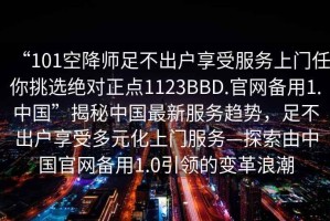 “101空降師足不出戶(hù)享受服務(wù)上門(mén)任你挑選絕對正點(diǎn)1123BBD.官網(wǎng)備用1.中國”揭秘中國最新服務(wù)趨勢，足不出戶(hù)享受多元化上門(mén)服務(wù)—探索由中國官網(wǎng)備用1.0引領(lǐng)的變革浪潮