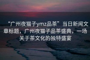 “廣州夜貓子ymz品茶”當日新聞文章標題，廣州夜貓子品茶盛典，一場(chǎng)關(guān)于茶文化的獨特盛宴