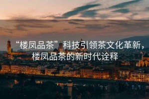 “樓鳳品茶”科技引領(lǐng)茶文化革新，樓鳳品茶的新時(shí)代詮釋