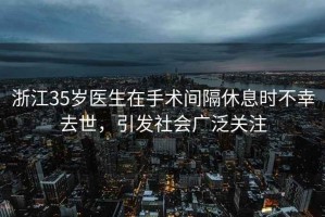 浙江35歲醫生在手術(shù)間隔休息時(shí)不幸去世，引發(fā)社會(huì )廣泛關(guān)注