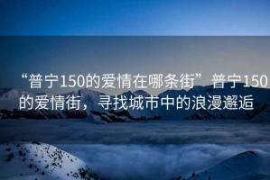 “普寧150的愛(ài)情在哪條街”普寧150的愛(ài)情街，尋找城市中的浪漫邂逅