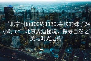 “北京附近100約1130.喜歡的妹子24小時(shí).cc”北京周邊秘境，探尋自然之美與時(shí)光之約