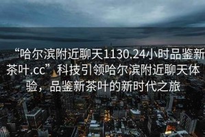 “哈爾濱附近聊天1130.24小時(shí)品鑒新茶葉.cc”科技引領(lǐng)哈爾濱附近聊天體驗，品鑒新茶葉的新時(shí)代之旅