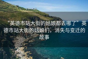 “英德市站大街的姑娘都去哪了”英德市站大街的姑娘們，消失與變遷的故事