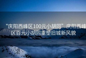 “慶陽(yáng)西峰區100元小胡同”慶陽(yáng)西峰區百元小胡同重塑舊城新風(fēng)貌