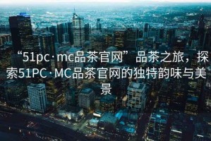 “51pc·mc品茶官網(wǎng)”品茶之旅，探索51PC·MC品茶官網(wǎng)的獨特韻味與美景
