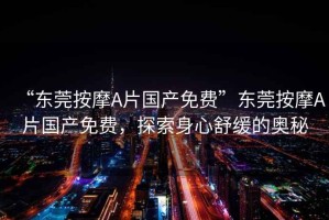 “東莞按摩A片國產(chǎn)免費”東莞按摩A片國產(chǎn)免費，探索身心舒緩的奧秘