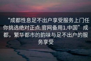 “成都性息足不出戶(hù)享受服務(wù)上門(mén)任你挑選絕對正點(diǎn).官網(wǎng)備用1.中國”成都，繁華都市的韻味與足不出戶(hù)的服務(wù)享受