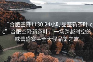 “合肥空降1130.24小時(shí)品鑒新茶葉.cc”合肥空降新茶葉，一場(chǎng)跨越時(shí)空的味蕾盛宴—全天候品鑒之旅