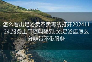 怎么看出足浴賣(mài)不賣(mài)再線(xiàn)打開(kāi)20241124.服務(wù)上門(mén)隨叫隨到.cc:足浴店怎么分辨帶不帶服務(wù)
