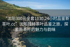 “沈陽(yáng)300元全套1130.24小時(shí)品鑒新茶葉.cc”沈陽(yáng)獨特茶葉品鑒之旅，探索新茶葉的魅力與韻味