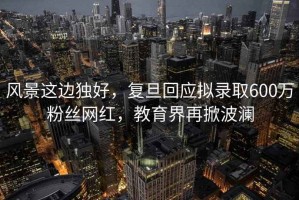 風(fēng)景這邊獨好，復旦回應擬錄取600萬(wàn)粉絲網(wǎng)紅，教育界再掀波瀾