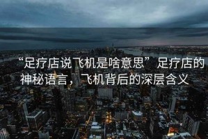 “足療店說(shuō)飛機是啥意思”足療店的神秘語(yǔ)言，飛機背后的深層含義