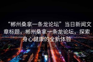 “郴州桑拿一條龍論壇”當日新聞文章標題，郴州桑拿一條龍論壇，探索身心健康的全新體驗