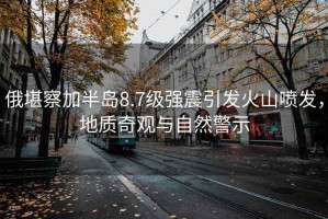 俄堪察加半島8.7級強震引發(fā)火山噴發(fā)，地質(zhì)奇觀(guān)與自然警示