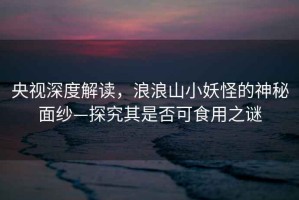 央視深度解讀，浪浪山小妖怪的神秘面紗—探究其是否可食用之謎