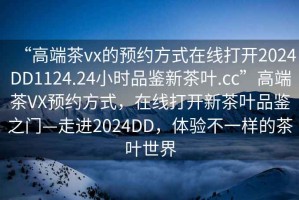 “高端茶vx的預約方式在線(xiàn)打開(kāi)2024DD1124.24小時(shí)品鑒新茶葉.cc”高端茶VX預約方式，在線(xiàn)打開(kāi)新茶葉品鑒之門(mén)—走進(jìn)2024DD，體驗不一樣的茶葉世界