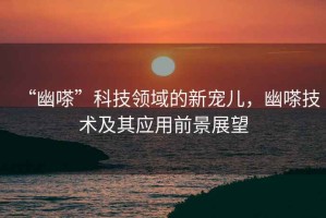 “幽嗏”科技領(lǐng)域的新寵兒，幽嗏技術(shù)及其應用前景展望