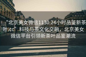 “北京美女微信1130.24小時(shí)品鑒新茶葉.cc”科技與茶文化交融，北京美女微信平臺引領(lǐng)新茶葉品鑒潮流