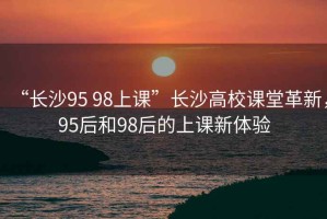 “長(cháng)沙95 98上課”長(cháng)沙高校課堂革新，95后和98后的上課新體驗