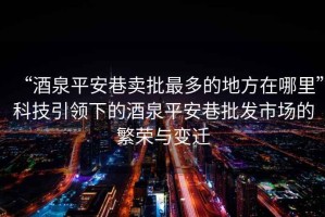 “酒泉平安巷賣(mài)批最多的地方在哪里”科技引領(lǐng)下的酒泉平安巷批發(fā)市場(chǎng)的繁榮與變遷