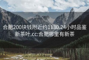 合肥200塊錢(qián)附近約1130.24小時(shí)品鑒新茶葉.cc:合肥哪里有新茶