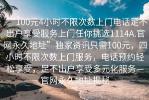 “100元4小時(shí)不限次數上門(mén)電話(huà)足不出戶(hù)享受服務(wù)上門(mén)任你挑選1114A.官網(wǎng)永久地址”獨家資訊只需100元，四小時(shí)不限次數上門(mén)服務(wù)，電話(huà)預約輕松享受，足不出戶(hù)享受多元化服務(wù)—官網(wǎng)永久地址揭秘