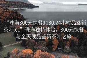 “珠海300元快餐1130.24小時(shí)品鑒新茶葉.cc”珠海獨特體驗，300元快餐與全天候品鑒新茶葉之旅