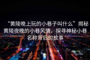 “黃陵晚上玩的小巷子叫什么”揭秘黃陵夜晚的小巷風(fēng)情，探尋神秘小巷名稱(chēng)背后的故事
