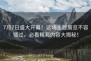 7月7日盛大開(kāi)幕！這場(chǎng)主題展覽不容錯過(guò)，必看精彩內容大揭秘！