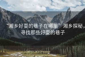 “湘鄉好耍的巷子在哪里”湘鄉探秘，尋找那些好耍的巷子