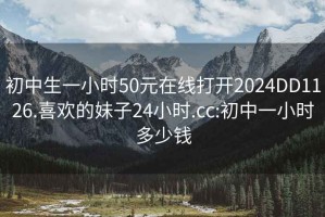 初中生一小時(shí)50元在線(xiàn)打開(kāi)2024DD1126.喜歡的妹子24小時(shí).cc:初中一小時(shí)多少錢(qián)